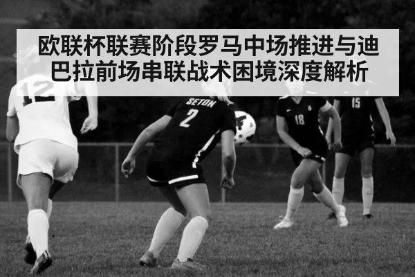 欧联杯联赛阶段罗马中场推进与迪巴拉前场串联战术困境深度解析